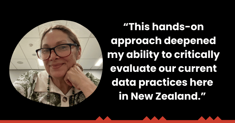 "This hands-on approach deepened my ability to critically evaluate our current data practices here in New Zealand."