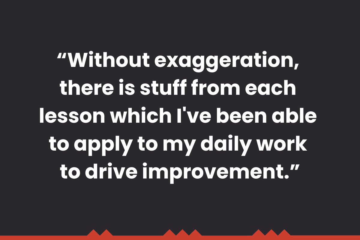 Without exaggeration, there is stuff from each lesson which I've been able to apply to my daily work to drive improvement.